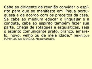 Cabe ao dirigente da reunião convidar o espí-
rito para que se manifeste em língua portu-
guesa e de acordo com os preceitos da casa.
Se cabe ao médium educar o linguajar e a
conduta, cabe ao espírito também fazer sua
parte. Chega de sotaques e esquisitices, seja
o espírito comunicante preto, branco, amare-
lo, novo, velho ou de meia idade.” (HENRIQUE
POMPÍLIO DE ARAÚJO, Mediunidade).
 