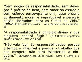 “Sem noção de responsabilidade, sem devo-
ção à prática do bem, sem amor ao estudo e
sem esforço perseverante em nosso próprio
burilamento moral, é impraticável a peregri-
nação libertadora para os Cimos da Vida.”
(EMMANUELl-esp/Chico Xavier – Nos domínios da mediunida-
de).
“A responsabilidade é principio divino a que
ninguém poderá fugir.” (CLARÊNCIO-esp/Chico
Xavier, Entre a Terra e o Céu).
“Não vale fugir às responsabilidades, porque
o tempo é inflexível e porque o trabalho que
nos compete não será transferido a nin-
guém.” (BLANDINA-esp/Chico Xavier, Entre a Terra e o
Céu).
 