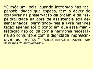“O médium, pois, quando integrado nas res-
ponsabilidades que esposa, tem o dever de
colaborar na preservação da ordem e da res-
peitabilidade na obra de assistência aos de-
sencarnados, permitindo-lhes a livre manifes
tação apenas até o ponto em que essa mani-
festação não colida com a harmonia necessá-
ria ao conjunto e com a dignidade imprescin-
dível ao recinto.” (ÁULUS-esp./Chico Xavier, Nos
domí-nios da mediunidade).
 