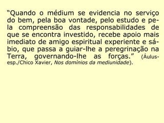 “Quando o médium se evidencia no serviço
do bem, pela boa vontade, pelo estudo e pe-
la compreensão das responsabilidades de
que se encontra investido, recebe apoio mais
imediato de amigo espiritual experiente e sá-
bio, que passa a guiar-lhe a peregrinação na
Terra, governando-lhe as forças.” (Áulus-
esp./Chico Xavier, Nos domínios da mediunidade).
 