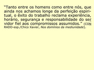“Tanto entre os homens como entre nós, que
ainda nos achamos longe da perfeição espiri-
tual, o êxito do trabalho reclama experiência,
horário, segurança e responsabilidade do ser
vidor fiel aos compromissos assumidos.” (CON
RADO-esp./Chico Xavier, Nos domínios da mediunidade).
 