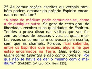 2ª As comunicações escritas ou verbais tam-
bém podem emanar do próprio Espírito encar-
nado no médium?
“A alma do médium pode comunicar-se, como
a de qualquer outro. Se goza de certo grau de
liberdade, recobra suas qualidades de Espírito.
Tendes a prova disso nas visitas que vos fa-
zem as almas de pessoas vivas, as quais mui-
tas vezes se comunicam convosco pela escrita,
sem que as chameis. Porque, ficai sabendo,
entre os Espíritos que evocais, alguns há que
estão encarnados na Terra. Eles, então, vos
falam como Espíritos e não como homens. Por
que não se havia de dar o mesmo com o mé-
dium?" (KARDEC, LM, cap. XIX, item 223).
 