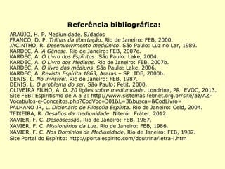 Referência bibliográfica:
ARAÚJO, H. P. Mediunidade. S/dados
FRANCO, D. P. Trilhas da libertação. Rio de Janeiro: FEB, 2000.
JACINTHO, R. Desenvolvimento mediúnico. São Paulo: Luz no Lar, 1989.
KARDEC, A. A Gênese. Rio de Janeiro: FEB, 2007e.
KARDEC, A. O Livro dos Espíritos: São Paulo: Lake, 2004.
KARDEC, A. O Livro dos Médiuns. Rio de Janeiro: FEB, 2007b.
KARDEC, A. O livro dos médiuns. São Paulo: Lake, 2006.
KARDEC, A. Revista Espírita 1863, Araras – SP: IDE, 2000b.
DENIS, L. No invisível. Rio de Janeiro: FEB, 1987.
DENIS, L. O problema do ser. São Paulo: Petit, 2000.
OLIVEIRA FILHO, A. O. 20 lições sobre mediunidade. Londrina, PR: EVOC, 2013.
Site FEB: Espiritismo de A a Z: http://www.sistemas.febnet.org.br/site/az/AZ-
Vocabulos-e-Conceitos.php?CodVoc=301&L=3&busca=&CodLivro=
PALHANO JR, L. Dicionário de Filosofia Espírita. Rio de Janeiro: Celd, 2004.
TEIXEIRA, R. Desafios da mediunidade. Niterói: Fráter, 2012.
XAVIER, F. C. Desobsessão. Rio de Janeiro: FEB, 1987.
XAVIER, F. C. Missionários da Luz. Rio de Janeiro: FEB, 1986.
XAVIER, F. C. Nos Domínios da Mediunidade, Rio de Janeiro: FEB, 1987.
Site Portal do Espírito: http://portalespirito.com/doutrina/letra-i.htm
 