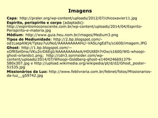 Imagens
Capa: http://praler.org/wp-content/uploads/2012/07/chicoxavier11.jpg
Espírito, perispírito e corpo (adaptado):
http://espiritismoconsciente.com.br/wp-content/uploads/2014/04/Espirito-
Perispirito-e-materia.jpg
Médium: http://www.guia.heu.nom.br/images/Medium3.png
Tipos de Mediunidade: http://2.bp.blogspot.com/-
od1LsepAWj4/Tptay7uUNoI/AAAAAAAAAHc/-VASLngEdTs/s1600/imagem.JPG
Ghost: http://1.bp.blogspot.com/--
xOfRSel0nw/VKu2crD6EgI/AAAAAAAAAeA/HDUt8Ih7rOw/s1600/WG-whoopi-
ghost-orlando1.png; http://cdn3.ssninsider.com/wp-
content/uploads/2014/07/Whoopi-Goldberg-ghost-e1404246691379-
580x307.jpg e http://upload.wikimedia.org/wikipedia/pt/d/d2/Ghost_poster-
51535.jpg
Missionários da Luz: http://www.feblivraria.com.br/febnet/fotos/Missionarios-
da-luz__g59742.jpg
 