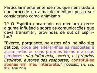 Particularmente entendemos que nem tudo o
que procede da alma do médium possa ser
considerado como animismo:
7ª O Espírito encarnado no médium exerce
alguma influência sobre as comunicações que
deva transmitir, provindas de outros Espíri-
tos?
"Exerce, porquanto, se estes não lhe são sim
páticos, pode ele alterar-lhes as respostas e
assimilá-las às suas próprias ideias e a seus
pendores; não influencia, porém, os próprios
Espíritos, autores das respostas; constitui-se
apenas em mau intérprete." (KARDEC, LM, cap.
XIX, item 223).
 
