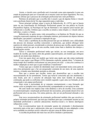Assim, o vínculo com a profissão será vivenciado como auto-reparação é como um
estado de preparação para ser vivenciado em si mesmo como um fazer reparatório. Por isso,
podemos afirmar que o processo de orientação profissional tem valor profilático.
        Partimos do princípio que a escolha não é causal e que de alguma forma o vínculo
com a profissão futura há de Ter algo reparatório para o indivíduo.
        Nosso principal enfoque segue a teoria de Bohoslavsky, R. (1971), que se baseia
tanto na sua conceituação de Orientação Profissional quanto em sua prática na Escola
Psicanalítica Inglesa, na Psicologia do Ego de Hartmann e nos aspectos psico-sociais que
influenciam a escolha. Enfatiza que a escolha se remete a uma relação e o vínculo entre o
indivíduo, o outro e o futuro.
        Bohoslavsky se apóia numa visão psicanalítica e na hipótese de Wender de que as
vocações expressam respostas do ego a chamados internos, provenientes de objetos internos
danificados, que pedem e reclamam a reparação do ego.
        Para o autor, o problema da escolha pessoal tem que ser definido com a dificuldade
das pessoas em alcançar escolhas conscientes e autônomas, que podem abranger tanto
aspectos de ordem pessoal, considerando a estrutura da pessoa que escolha, quanto aspectos
da estrutura social em que se dá esta escolha, tendo como base a dialética dos desejos e
identificações sociais.
        Talvez o orientador profissional tenha que incluir, na sua concepção, um novo
modelo de escolha, que inclui, além das grandes especializações, um modelo que enfoquea
opção de um modo mais dinâmico.
        Com isto quero dizer um modelo que inclui uma opção que não esteja totalmente
fechada e que segue o que Bleger (1970) claramente explicita, quando disse: “o homem de
nosso tempo deve também cronicamente ser uma pessoa em crise – e esta crise contínua é a
melhor adaptação ao meio que se quer modificar e transformar”.
        Vemos aqui que o modelo de identidade atual e de maturidade inclui como parte de
uma crise permanente que o faz um pesquisador constante de seu meio, de seus aspectos
internos, evitando uma identidade ajustada ou alienada.
        Para que a pessoa que escolhe, temos que desmistificar que a escolha tem
necessariamente de ser permanente. Temos que torna-lo consciente que isto atualmente é
uma ilusão, pois até o conceito de educação hoje entra num modelo de educação
continuada, que pode se confrontar com o modelo segundo o qual, uma vez formado, já está
conquistado o seu espaço profissional.
        Hoje existe a necessidade de se reajustar constantemente a uma formação que
muitas vezes se justapõe com a vida profissional, acompanhando as inovações na área.
        De certo modo isso implica uma visão dinâmica e ativa de escolha. Uma constante
re-constextualização e atualização profissional são necessárias, procurando desenvolver um
profissional ativo na sua área. Em outras palavras, não ser um profissional alienado e sim
criativo.
        Este novo recontextualizar da orientação profissional também têm que envolver o
próprio orientador profissional, que terá que contribuir para que o orientando assente na sua
identidade profissional o contexto educacional, histórico-social e os fatores ideológicos
subjacentes a estes.
        Este re-contextualizar tanto do orientador quanto do orientando é absolutamente
necessário para evitar que o adolescente sinta que a necessidade de uma adaptação a uma
nova realidade na estrutura social e educativa seja por causa de falhas pessoais.
        A escolha da profissão não mais traz um alívio imediato e permanente.
 