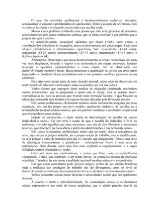 O papel do orientador profissional é fundamentalmente esclarecer situações,
conscientizar e vincular a problemática do adolescente, frente à escolha de seu futuro, com
o contexto histórico e as situações locais onde esta escolha se dá.
        Muitas vezes podemos confundir uma pessoa que está neste processo de constante
questionamento com outra, totalmente confusa, que se deixa envolver e que permite que a
própria situação a escolha.
        O desenvolvimento vocacional apontado por Super (1968), onde vemos a
vinculação dos indivíduos às ocupações, passa evolutivamente por cinco etapas. Cada uma
oferece características e determinantes específicos. São: crescimento (13-14 anos);
exploração (15-24 anos); estabelecimento (24-44 anos); manutenção (44-64 anos) e
declínio (após os 64).
        Atualmente, observamos que nesse desenvolvimento as crises vocacionais são cada
vez mais freqüentes, levando o sujeito a se re-introduzir em etapas anteriores, fazendo
ressurgir as questões correspondentes a essas etapas, não se observando um
desenvolvimento evolutivo linear. Basta mencionar a quantidade de jovens que após terem
ingressado na faculdade ficam insatisfeitos com a sua primeira escolha e procuram novos
caminhos.
        Esta crise pode surgir tanto de uma situação pessoal, como pode ser decorrente do
atual modelo de educação continuada e todas as questões que ela nos coloca.
        Vários fatores que emergem deste modelo de educação continuada confundem
muitos orientadores, que se perguntam a quem esta se dirige: para as pessoas super-
especializadas ou para as pessoas que tiveram uma formação lacunar, e que buscam na
educação continuada uma tentativa de superar lacunas deixadas pela formação anterior.
        Nós, como profissionais, obviamente estamos sendo diretamente atingidos por estas
mudanças. Isto nos faz propor um novo modelo, igualmente dinâmico, de escolha, ou a
reformulação do atual modelo estático, que nos permite visualizar a identidade ocupacional
que emerge deste novo modelo.
        Depois de esclarecidas a dupla ordem de determinação da escolha do sujeito
(individual e social). Cai por terra a noção de que a escolha do indivíduo é livre ou
autônoma. Isto não significa que estas inexistem, mas são de fato liberdade e autonomia
relativas, que emergem na consciência a partir das identificações e das demandas sociais.
        Nós como orientadores profissionais temos que ter muito claro a consciência da
crise, seja porque o próprio trabalho, ou a própria noção de trabalho, está se modificando,
ou seja porque o valor do trabalho hoje não é o mesmo que antigamente. Temos uma série
de ideologias concomitantes e paradoxais – colocando-nos frente a uma série de
contradições. Sem dúvida, nesta área fica mais explícito o tangenciamento e a dupla
influência entre o orientador e o social.
        Cada vez mais nos confrontamos, e temos que lidar, com as encruzilhadas
vocacionais. Temos que conhecer, e até tentar prever, as condições futuras da profissão
escolhida. E também ter em mente a realidade nacional no plano educativo e econômico.
        Isto que estou assinalando pode parecer utópico dentro de um âmbito brasileiro
onde a realidade das condições de trabalho são tão divergentes, tanto no nível de
desenvolvimento econômico, desenvolvimento técnico e do desenvolvimento educacional.
        Temos demandas sociais muito diversas e necessidades sociais que são igualmente
diversas.
        A escolha é multi e sobredeterminada. As contradições sociais e as demandas
sociais expressam-se por meio de novas exigências, que o sujeito percebe através da
 