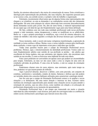 família, da estrutura educacional e dos meios de comunicação de massa. Estes cristalizam a
ideologia pela representação das profissões, das suas relações, dos requisitos pessoais para
se ter acesso a elas, seu sentido social, e o próprio valor do trabalho e organização.
        Entretanto, recentemente observamos que de alguma forma estas representações não
chegam a se cristalizar, ou seja as demandas e as contradições sociais não são claramente
distinguidas. Há uma certa anarquia de valores observada num crescente desconhecimento
destas demandas sociais pelo jovem. Ou, dito de outra forma, o material representacional
do seu super ego e do ideal de ego são freqüentemente vagos para uma futura definição.
        De fato, colabora com isto toda uma realidade profissional onde novas profissões
surgem a todo momento, outras desaparecem e outras se modificam ou se subdividem.
Basta ver o que a própria psicologia se modificou, seja a nível do sistema educativo, do
campo de trabalho e das áreas segundo a evolução das diversas técnicas que o profissional
segue.
        Nesse momento, onde o social está numa vertiginosa transformação, a apreensão da
realidade se torna confusa e difusa. Muitas vezes o nosso trabalho começa pela clarificação
desta confusão, e nesta o que de importante existe para o indivíduo que escolhe.
        Todas estas questões trazem para o campo da Orientação Profissional novos
problemas. Destaco, aqui, o desmoronamento da identidade profissional. Vemos cada vez
mais freqüentemente adultos cujo sentido de sua profissão se perdeu – são adultos que
escolheram de forma madura, mas que entretanto, por alguma razão, não encontram mais
sentido na sua escolha. É como se houvesse uma implosão de todo seus ideais.
        Estes casos poderiam ser convertidos em apenas casos que podem ser encaminhados
para terapia. Entretanto, ao meu ver são casos onde a crise se origina de uma série de
condições advindas da profissão. É uma crise de lucidez, e está no campo da orientação
profissional.
        Poderíamos chamar estes de casos atípicos, mas entretanto, após tanto tempo na
área, podemos ver que trazem pontos de reflexão.
        Aqui é possível detectar, descrever e definir, com certa precisão, um conjunto de
condutas, sentimentos e ansiedades, estados de ânimo, fantasias e defesas que não podem
ser incluídos dentro dos conceitos habituais utilizados para caracterizar a patologia mental.
        Isto faz com que o campo de Orientação Profissional comece a se ampliar e novas
situações a se delinearem. Há uma maior atenção e interesse na área. Existem vários
institutos de orientação especializados para atender estas situações novas ou para atender a
orientação de carreira, seja nos altos níveis, como também em relação a re-colocação de
profissionais dispensados ou no momento de aposentadoria.
        Orientação Profissional hoje é um campo que transcende em muito a situação
individual de cada orientador e suas técnicas, pois para ela convergem todos os conflitos de
ordem social, institucional e psicológica que marcam nosso dia-a-dia.
 