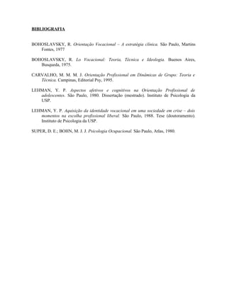 BIBLIOGRAFIA


BOHOSLAVSKY, R. Orientação Vocacional – A estratégia clínica. São Paulo, Martins
   Fontes, 1977

BOHOSLAVSKY, R. Lo Vocacional: Teoria, Técnica e Ideologia. Buenos Aires,
   Busqueda, 1975.

CARVALHO, M. M. M. J. Orientação Profissional em Dinâmicas de Grupo: Teoria e
   Técnica. Campinas, Editorial Psy, 1995.

LEHMAN, Y. P. Aspectos afetivos e cognitivos na Orientação Profissional de
   adolescentes. São Paulo, 1980. Dissertação (mestrado). Instituto de Psicologia da
   USP.

LEHMAN, Y. P. Aquisição da identidade vocacional em uma sociedade em crise – dois
   momentos na escolha profissional liberal. São Paulo, 1988. Tese (doutoramento).
   Instituto de Psicologia da USP.

SUPER, D. E.; BOHN, M. J. J. Psicologia Ocupacional. São Paulo, Atlas, 1980.
 