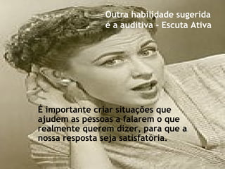 É importante criar situações que
ajudem as pessoas a falarem o que
realmente querem dizer, para que a
nossa resposta seja satisfatória.
Outra habilidade sugerida
é a auditiva - Escuta Ativa
 