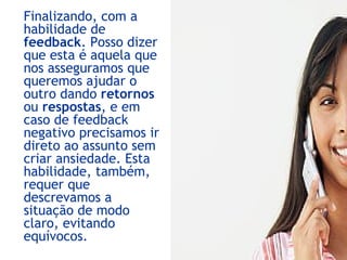 Finalizando, com a
habilidade de
feedback. Posso dizer
que esta é aquela que
nos asseguramos que
queremos ajudar o
outro dando retornos
ou respostas, e em
caso de feedback
negativo precisamos ir
direto ao assunto sem
criar ansiedade. Esta
habilidade, também,
requer que
descrevamos a
situação de modo
claro, evitando
equívocos.
 
