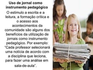 Uso de jornal como
instrumento pedagógico
O estimulo a escrita e a
leitura, a formação crítica e
o acesso aos
acontecimentos da
comunidade são alguns dos
benefícios da utilização de
jornais como instrumento
pedagógico. Por exemplo:
“Cada professor selecionará
uma notícia de acordo com
a disciplina que leciona,
para fazer uma análise em
sala-de-aula”.
 