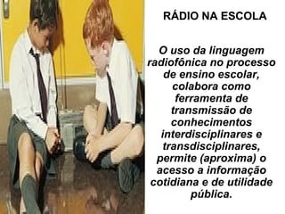 O uso da linguagem
radiofônica no processo
de ensino escolar,
colabora como
ferramenta de
transmissão de
conhecimentos
interdisciplinares e
transdisciplinares,
permite (aproxima) o
acesso a informação
cotidiana e de utilidade
pública.
RÁDIO NA ESCOLA
 