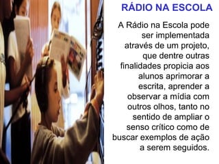 RÁDIO NA ESCOLA
A Rádio na Escola pode
ser implementada
através de um projeto,
que dentre outras
finalidades propicia aos
alunos aprimorar a
escrita, aprender a
observar a mídia com
outros olhos, tanto no
sentido de ampliar o
senso crítico como de
buscar exemplos de ação
a serem seguidos.
 