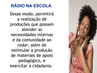 Desse modo, permitirá
a realização de
produções que possam
atender as
necessidades internas
e da comunidade ao
redor, além de
estimular a produção
de materiais de apoio
pedagógico, e
exercitar a cidadania.
RÁDIO NA ESCOLA
 