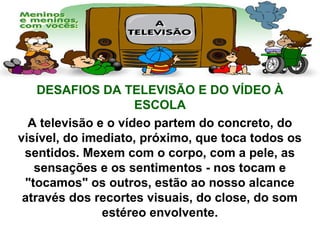 DESAFIOS DA TELEVISÃO E DO VÍDEO À
ESCOLA
A televisão e o vídeo partem do concreto, do
visível, do imediato, próximo, que toca todos os
sentidos. Mexem com o corpo, com a pele, as
sensações e os sentimentos - nos tocam e
"tocamos" os outros, estão ao nosso alcance
através dos recortes visuais, do close, do som
estéreo envolvente.
 