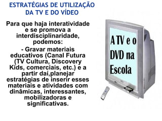 Para que haja interatividade
e se promova a
interdisciplinaridade,
podemos:
- Gravar materiais
educativos (Canal Futura
(TV Cultura, Discovery
Kids, comerciais, etc.) e a
partir daí,planejar
estratégias de inserir esses
materiais e atividades com
dinâmicas, interessantes,
mobilizadoras e
significativas.
ESTRATÉGIAS DE UTILIZAÇÃO
DA TV E DO VÍDEO
 