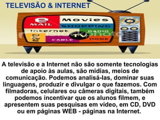 A televisão e a Internet não são somente tecnologias
de apoio às aulas, são mídias, meios de
comunicação. Podemos analisá-las, dominar suas
linguagens, produzir e divulgar o que fazemos. Com
filmadoras, celulares ou câmeras digitais, também
podemos incentivar que os alunos filmem, e
apresentem suas pesquisas em vídeo, em CD, DVD
ou em páginas WEB - páginas na Internet.
TELEVISÃO & INTERNET
 