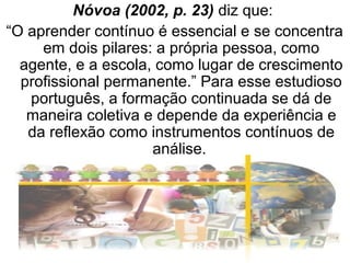 Nóvoa (2002, p. 23) diz que:
“O aprender contínuo é essencial e se concentra
em dois pilares: a própria pessoa, como
agente, e a escola, como lugar de crescimento
profissional permanente.” Para esse estudioso
português, a formação continuada se dá de
maneira coletiva e depende da experiência e
da reflexão como instrumentos contínuos de
análise.
 