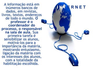 I N T E R N E T
A informação está em
inúmeros bancos de
dados, em revistas,
livros, textos, endereços
de todo o mundo. O
professor é o
coordenador do
processo, o responsável
na sala de aula. Sua
primeira tarefa é
sensibilizar os alunos,
motivá-los para a
importância da matéria,
mostrando entusiasmo,
ligação da matéria com
os interesses dos alunos,
com a totalidade da
habilitação escolhida.
 