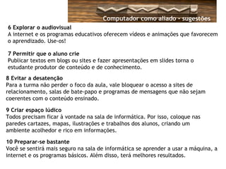 6 Explorar o audiovisual
A internet e os programas educativos oferecem vídeos e animações que favorecem
o aprendizado. Use-os!
7 Permitir que o aluno crie
Publicar textos em blogs ou sites e fazer apresentações em slides torna o
estudante produtor de conteúdo e de conhecimento.
8 Evitar a desatenção
Para a turma não perder o foco da aula, vale bloquear o acesso a sites de
relacionamento, salas de bate-papo e programas de mensagens que não sejam
coerentes com o conteúdo ensinado.
9 Criar espaço lúdico
Todos precisam ficar à vontade na sala de informática. Por isso, coloque nas
paredes cartazes, mapas, ilustrações e trabalhos dos alunos, criando um
ambiente acolhedor e rico em informações.
10 Preparar-se bastante
Você se sentirá mais seguro na sala de informática se aprender a usar a máquina, a
internet e os programas básicos. Além disso, terá melhores resultados.
Computador como aliado - sugestões
 