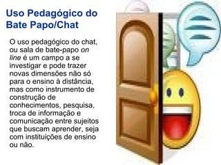 O uso pedagógico do chat,
ou sala de bate-papo on
line é um campo a se
investigar e pode trazer
novas dimensões não só
para o ensino à distância,
mas como instrumento de
construção de
conhecimentos, pesquisa,
troca de informação e
comunicação entre sujeitos
que buscam aprender, seja
com instituições de ensino
ou não.
Uso Pedagógico do
Bate Papo/Chat
 
