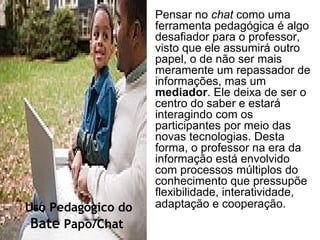 Pensar no chat como uma
ferramenta pedagógica é algo
desafiador para o professor,
visto que ele assumirá outro
papel, o de não ser mais
meramente um repassador de
informações, mas um
mediador. Ele deixa de ser o
centro do saber e estará
interagindo com os
participantes por meio das
novas tecnologias. Desta
forma, o professor na era da
informação está envolvido
com processos múltiplos do
conhecimento que pressupõe
flexibilidade, interatividade,
adaptação e cooperação.Uso Pedagógico do
Bate Papo/Chat
 
