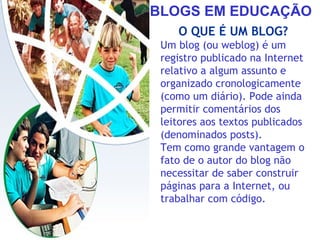 BLOGS EM EDUCAÇÃO
O QUE É UM BLOG?
Um blog (ou weblog) é um
registro publicado na Internet
relativo a algum assunto e
organizado cronologicamente
(como um diário). Pode ainda
permitir comentários dos
leitores aos textos publicados
(denominados posts).
Tem como grande vantagem o
fato de o autor do blog não
necessitar de saber construir
páginas para a Internet, ou
trabalhar com código.
 