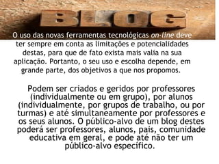 Podem ser criados e geridos por professores
(individualmente ou em grupo), por alunos
(individualmente, por grupos de trabalho, ou por
turmas) e até simultaneamente por professores e
os seus alunos. O público-alvo de um blog destes
poderá ser professores, alunos, pais, comunidade
educativa em geral, e pode até não ter um
público-alvo específico.
O uso das novas ferramentas tecnológicas on-line deve
ter sempre em conta as limitações e potencialidades
destas, para que de fato exista mais valia na sua
aplicação. Portanto, o seu uso e escolha depende, em
grande parte, dos objetivos a que nos propomos.
 