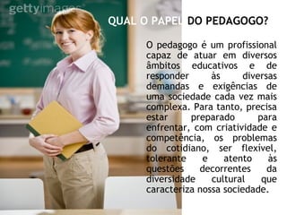 QUAL O PAPEL DO PEDAGOGO?
O pedagogo é um profissional
capaz de atuar em diversos
âmbitos educativos e de
responder às diversas
demandas e exigências de
uma sociedade cada vez mais
complexa. Para tanto, precisa
estar preparado para
enfrentar, com criatividade e
competência, os problemas
do cotidiano, ser flexível,
tolerante e atento às
questões decorrentes da
diversidade cultural que
caracteriza nossa sociedade.
 