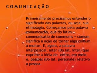C O M U N I C A Ç Ã O
Primeiramente precisamos entender o
significado das palavras, ou seja, sua
etimologia. Começamos pela palavra
comunicação, que do latim
communicatio de communis = comum
significa a ação de tornar algo comum
a muitos. E, agora, a palavra
interpessoal, inter (Do lat. inter) que
exprime a idéia de –entre, em meio;
e, pessoal (Do lat. personale) relativo
a pessoa.
 