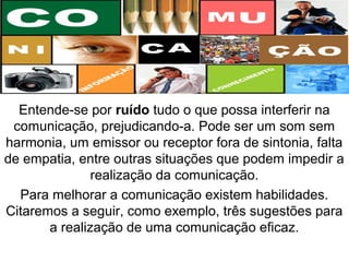 Entende-se por ruído tudo o que possa interferir na
comunicação, prejudicando-a. Pode ser um som sem
harmonia, um emissor ou receptor fora de sintonia, falta
de empatia, entre outras situações que podem impedir a
realização da comunicação.
Para melhorar a comunicação existem habilidades.
Citaremos a seguir, como exemplo, três sugestões para
a realização de uma comunicação eficaz.
 
