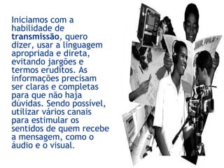 Iniciamos com a
habilidade de
transmissão, quero
dizer, usar a linguagem
apropriada e direta,
evitando jargões e
termos eruditos. As
informações precisam
ser claras e completas
para que não haja
dúvidas. Sendo possível,
utilizar vários canais
para estimular os
sentidos de quem recebe
a mensagem, como o
áudio e o visual.
 