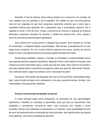 Aprender é fruto de esforço. Esse esforço precisa ser a busca de uma solução, de
uma resposta que nos satisfaça e nos re-equilibre. Na medida em que nos preocupamos
mais em dar respostas do que fazer perguntas, estaremos evitando que o aluno faça o
necessário esforço para aprender. Eis o passaporte para a acomodação cognitiva. Dar a
resposta é contar o final do filme. Poupa o sofrimento de vivenciar a angustia de imaginar
diferentes e possíveis situações de exercitar o modelo de ensaio-e-erro, enfim, poupa o
aluno do exercício da aprendizagem significativa.

      Num contexto de “mundo pronto” a resposta fazia sentido. Num contexto de “mundo
em construção”, a resposta impede a aprendizagem. Além de que, a perspectiva do vir-a-ser
exige busca constante. Se num mundo dinâmico paramos de buscar, saímos da sintonia
desse mundo e nos desconectamos do processo global de desenvolvimento.

      Diante dessa realidade, o desejo, a vontade, a curiosidade e a disponibilidade interna
para aprender ganham especial importância. Segundo Freinet, está fadado ao fracasso, todo
método que tentar fazer beber água o cavalo que não tem sede. Essa máxima nos remete à
profunda reflexão sobre a importância do papel do sujeito que aprende. Mais ainda. Remete-
nos à reflexão sobre o papel do professor como “provocador da sede”.

      Na escola, informações são passadas sem que os alunos tenham necessidade delas,
logo, nossa função principal como professores é de gerar questionamentos, dúvidas, criar
necessidade e não apresentar respostas.




      Procure novas formas de desafiar os alunos!

      O nosso principal papel como professores, na promoção de uma aprendizagem
significativa é desafiar os conceitos já aprendidos, para que eles se reconstruam mais
ampliados e consistentes, tornando-se assim mais inclusivos com relação a novos
conceitos. Quanto mais elaborado e enriquecido é um conceito, maior possibilidade ele tem
de servir de parâmetro para a construção de novos conceitos. Isso significa dizer que quanto
mais sabemos, mais temos condições de aprender.
 