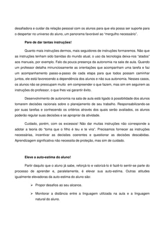 desafiadora e cuidar da relação pessoal com os alunos para que ela possa ser suporte para
o despertar no universo do aluno, um panorama favorável ao “mergulho necessário”.

       Pare de dar tantas instruções!

       Quanto mais instruções dermos, mais seguidores de instruções formaremos. Não que
as instruções tenham sido banidas do mundo atual, o uso da tecnologia deixa-nos “atados”
aos manuais, por exemplo. Falo da pouca presença da autonomia na sala de aula. Quando
um professor detalha minunciosamente as orientações que acompanham uma tarefa e faz
um acompanhamento passo-a-passo de cada etapa para que todos possam caminhar
juntos, ele está favorecendo a dependência dos alunos e não sua autonomia. Nesses casos,
os alunos não se preocupam muito em compreender o que fazem, mas sim em seguirem as
instruções do professor, o que lhes vai garantir êxito.

       Desenvolvimento de autonomia na sala de aula está ligado à possibilidade dos alunos
tomarem decisões racionais sobre o planejamento de seu trabalho. Responsabilizando-se
por suas tarefas e conhecendo os critérios através dos quais serão avaliados, os alunos
poderão regular suas decisões e se apropriar da atividade.

       Cuidado, porém, com os excessos! Não dar muitas instruções não corresponde a
adotar a teoria do “toma que o filho é teu e te vira”. Precisamos fornecer as instruções
necessárias, incentivar as decisões coerentes e questionar as decisões descabidas.
Aprendizagem significativa não necessita de proteção, mas sim de cuidado.




       Eleve a auto-estima do aluno!

       Partir daquilo que o aluno já sabe, reforçá-lo e valorizá-lo é fazê-lo sentir-se parte do
processo de aprender e, paralelamente, é elevar sua auto-estima. Outras atitudes
igualmente elevadoras da auto-estima do aluno sâo:

              Propor desafios ao seu alcance.

              Monitorar a distância entre a linguagem utilizada na aula e a linguagem
              natural do aluno.
 