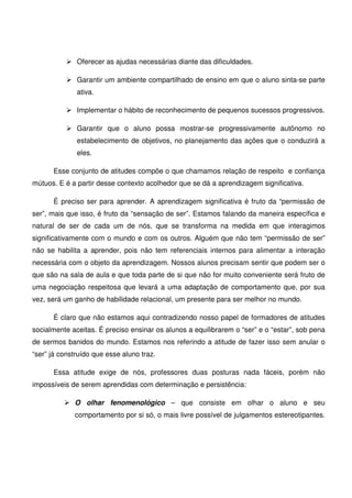 Oferecer as ajudas necessárias diante das dificuldades.

              Garantir um ambiente compartilhado de ensino em que o aluno sinta-se parte
              ativa.

              Implementar o hábito de reconhecimento de pequenos sucessos progressivos.

              Garantir que o aluno possa mostrar-se progressivamente autônomo no
              estabelecimento de objetivos, no planejamento das ações que o conduzirá a
              eles.

      Esse conjunto de atitudes compõe o que chamamos relação de respeito e confiança
mútuos. E é a partir desse contexto acolhedor que se dá a aprendizagem significativa.

      É preciso ser para aprender. A aprendizagem significativa é fruto da “permissão de
ser”, mais que isso, é fruto da “sensação de ser”. Estamos falando da maneira específica e
natural de ser de cada um de nós, que se transforma na medida em que interagimos
significativamente com o mundo e com os outros. Alguém que não tem “permissão de ser”
não se habilita a aprender, pois não tem referenciais internos para alimentar a interação
necessária com o objeto da aprendizagem. Nossos alunos precisam sentir que podem ser o
que são na sala de aula e que toda parte de si que não for muito conveniente será fruto de
uma negociação respeitosa que levará a uma adaptação de comportamento que, por sua
vez, será um ganho de habilidade relacional, um presente para ser melhor no mundo.

      É claro que não estamos aqui contradizendo nosso papel de formadores de atitudes
socialmente aceitas. É preciso ensinar os alunos a equilibrarem o “ser” e o “estar”, sob pena
de sermos banidos do mundo. Estamos nos referindo a atitude de fazer isso sem anular o
“ser” já construído que esse aluno traz.

      Essa atitude exige de nós, professores duas posturas nada fáceis, porém não
impossíveis de serem aprendidas com determinação e persistência:

             O olhar fenomenológico – que consiste em olhar o aluno e seu
             comportamento por si só, o mais livre possível de julgamentos estereotipantes.
 