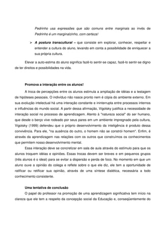 Pedrinho usa expressões que são comuns entre marginais ao invés de
              Pedrinho é um marginalzinho, com certeza!

              A postura transcultural – que consiste em explorar, conhecer, respeitar e
              entender a cultura do aluno, levando em conta a possibilidade de enriquecer a
              sua própria cultura.

       Elevar a auto-estima do aluno significa fazê-lo sentir-se capaz, fazê-lo sentir-se digno
de ter direitos e possibilidades na vida.




       Promova a interação entre os alunos!

       A troca de percepções entre os alunos estimula a ampliação de idéias e a testagem
de hipóteses pessoais. O indivíduo não nasce pronto nem é cópia do ambiente externo. Em
sua evolução intelectual há uma interação constante e ininterrupta entre processos internos
e influências do mundo social. A partir dessa afirmação, Vigotsky justifica a necessidade de
interação social no processo de aprendizagem. Atento à "natureza social" do ser humano,
que desde o berço vive rodeado por seus pares em um ambiente impregnado pela cultura,
Vigotsky (1999) defendeu que o próprio desenvolvimento da inteligência é produto dessa
convivência. Para ele, "na ausência do outro, o homem não se constrói homem". Enfim, é
através da aprendizagem nas relações com os outros que construímos os conhecimentos
que permitem nosso desenvolvimento mental.
       Essa interação deve se concretizar em sala de aula através do estímulo para que os
alunos troquem idéias e opiniões. Essas trocas devem ser breves e em pequenos grupos
(três alunos é o ideal) para se evitar a dispersão e perda de foco. No momento em que um
aluno ouve a opinião do colega e reflete sobre o que ele diz, ele tem a oportunidade de
ratificar ou retificar sua opinião, através de uma síntese dialética, necessária a todo
conhecimento consistente.


       Uma tentativa de conclusão
       O papel do professor na promoção de uma aprendizagem significativa tem início na
clareza que ele tem a respeito da concepção social da Educação e, conseqüentemente do
 
