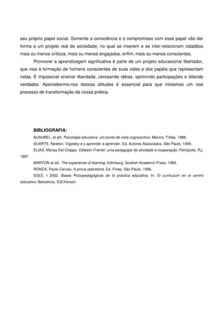 seu próprio papel social. Somente a consciência e o compromisso com esse papel vão dar
forma a um projeto real de sociedade, no qual se inserem e se inter-relacionam cidadãos
mais ou menos críticos, mais ou menos engajados, enfim, mais ou menos conscientes.
        Promover a aprendizagem significativa é parte de um projeto educacional libertador,
que visa à formação de homens conscientes de suas vidas e dos papéis que representam
nelas. É impossível ensinar liberdade, cerceando idéias, oprimindo participações e ditando
verdades. Apercebermo-nos dessas atitudes é essencial para que iniciemos um real
processo de transformação da nossa prática.




        BIBLIOGRAFIA:
        AUSUBEL, at alii. Psicologia educativa: um punto de vista cognoscitivo. México, Trillas, 1988.
        DUARTE, Newton. Vigotsky e o aprender a aprender. Ed. Autores Associados, São Paulo, 1999.
        ELIAS, Marisa Del Cioppo. Célestin Freinet: uma pedagogia de atividade e cooperação. Petrópolis, RJ,
1997.
        MARTON at alii. The experience of learning. Edimburg, Scottish Academic Press, 1984.
        RONCA, Paulo Caruso. A prova operatória. Ed. Finep, São Paulo, 1996.
        SOLÉ, I 2002. Bases Psicopedagógicas de la practica educativa. In: El curriculum en el centro
educativo. Barcelona, ICE/Horsori.
 
