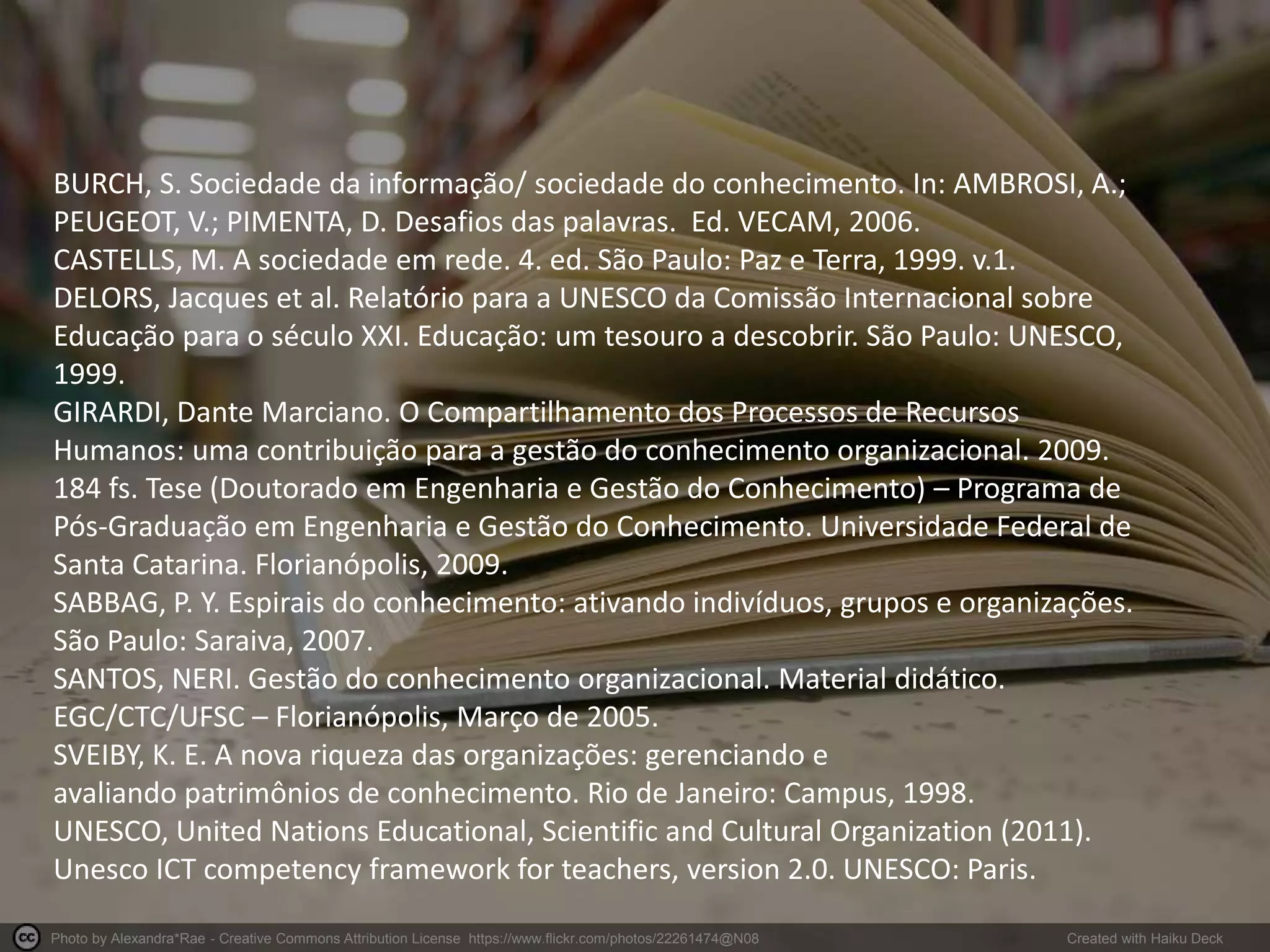 Photo by Alexandra*Rae - Creative Commons Attribution License https://www.flickr.com/photos/22261474@N08 Created with Haiku Deck
BURCH, S. Sociedade da informação/ sociedade do conhecimento. In: AMBROSI, A.;
PEUGEOT, V.; PIMENTA, D. Desafios das palavras. Ed. VECAM, 2006.
CASTELLS, M. A sociedade em rede. 4. ed. São Paulo: Paz e Terra, 1999. v.1.
DELORS, Jacques et al. Relatório para a UNESCO da Comissão Internacional sobre
Educação para o século XXI. Educação: um tesouro a descobrir. São Paulo: UNESCO,
1999.
GIRARDI, Dante Marciano. O Compartilhamento dos Processos de Recursos
Humanos: uma contribuição para a gestão do conhecimento organizacional. 2009.
184 fs. Tese (Doutorado em Engenharia e Gestão do Conhecimento) – Programa de
Pós-Graduação em Engenharia e Gestão do Conhecimento. Universidade Federal de
Santa Catarina. Florianópolis, 2009.
SABBAG, P. Y. Espirais do conhecimento: ativando indivíduos, grupos e organizações.
São Paulo: Saraiva, 2007.
SANTOS, NERI. Gestão do conhecimento organizacional. Material didático.
EGC/CTC/UFSC – Florianópolis, Março de 2005.
SVEIBY, K. E. A nova riqueza das organizações: gerenciando e
avaliando patrimônios de conhecimento. Rio de Janeiro: Campus, 1998.
UNESCO, United Nations Educational, Scientific and Cultural Organization (2011).
Unesco ICT competency framework for teachers, version 2.0. UNESCO: Paris.
 