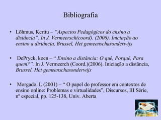 Bibliografia Lõhmus, Kerttu –  “Aspectos Pedagógicos do ensino a distância”. In J. Vermeersch(coord). (2006). Iniciação ao ensino a distância, Brussel, Het gemeenschasonderwijs DePryck, koen – “  Ensino a distância: O quê, Porquê, Para quem?”.  In J. Vermeerch (Coord.)(2006). Iniciação a distância,  Brussel, Het gemeenschasonderwijs Morgado. L (2001) – “ O papel do professor em contextos de ensino online: Problemas e virtualidades”, Discursos, III Série, nº especial, pp. 125-138, Univ. Aberta 