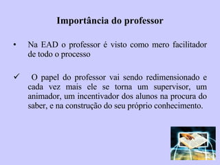 Importância do professor Na EAD o professor é visto como mero facilitador de todo o processo O papel do professor vai   sendo redimensionado e cada vez mais ele se torna um supervisor, um animador, um incentivador dos alunos na procura do saber, e na construção do seu próprio conhecimento. 