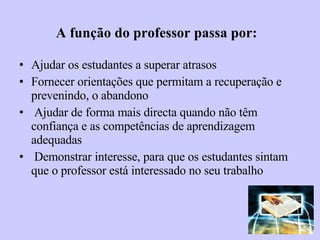 A função do professor passa por: Ajudar os estudantes a superar atrasos Fornecer orientações que permitam a recuperação e prevenindo, o abandono Ajudar de forma mais directa quando não têm confiança e as competências de aprendizagem adequadas Demonstrar interesse, para que os estudantes sintam que o professor está interessado no seu trabalho 