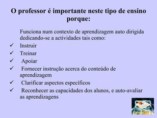 O professor é importante neste tipo de ensino porque: Funciona num contexto de aprendizagem auto dirigida dedicando-se a actividades tais como: Instruir Treinar Apoiar Fornecer instrução acerca do conteúdo de aprendizagem Clarificar aspectos específicos Reconhecer as capacidades dos alunos, e auto-avaliar as aprendizagens 