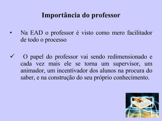 Importância do professor Na EAD o professor é visto como mero facilitador de todo o processo O papel do professor vai   sendo redimensionado e cada vez mais ele se torna um supervisor, um animador, um incentivador dos alunos na procura do saber, e na construção do seu próprio conhecimento. 