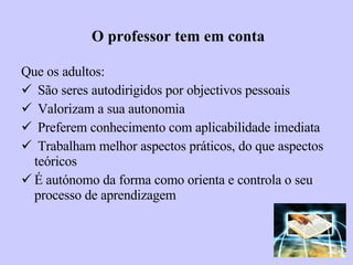 O professor tem em conta Que os adultos: São seres autodirigidos por objectivos pessoais Valorizam a sua autonomia  Preferem conhecimento com aplicabilidade imediata Trabalham melhor aspectos práticos, do que aspectos teóricos  É autónomo da forma como orienta e controla o seu processo de aprendizagem 