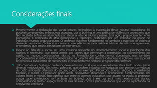 Considerações finais
 Posteriormente à realização das várias leituras necessárias à elaboração desse recurso educacional foi
possível compreender, entre outros aspectos, que o bullying, é uma prática de violência e desrespeito que
têm recebido ênfase na atualidade por afetar a vida de muitas pessoas. Essa ação, preponderantemente
psicológica, é composta de atos intencionais e repetidos, praticados por um indivíduo ou grupo de
indivíduos visando angustiar outro. O professor é agente fundamental no combate a esse tipo de violência
devendo para tanto, conhecer as causas, consequências as características básicas das vítimas e agressores,
entendendo que ambos necessitam de intervenção.
 Devido ao fato de a escola ser uma instância relevante no desenvolvimento social e psicológico dos
sujeitos, é necessário que esteja atenta aos fatores que permeiam a construção do conhecimento do
sujeito no mundo, centrando-se não só na formação de conhecimentos conceituais, mas também
procedimentais e atitudinais fundamentados na garantia dos direitos individuais e coletivos, em especial
no repúdio a toda forma de preconceito, e nesse ambiente destaca-se o papel do professor.
 No combate ao bullying o professor deve estimular os alunos a se respeitarem. Para tanto, pode utilizar
diversas metodologias, tais como: palestras, que podem inclusive, ser realizadas por pessoas convidadas
de outro ambiente diferente do escolar, como por exemplo: Psicólogos, líderes religiosos, conselheiros
tutelares e outros. O professor pode ainda desenvolver dinâmicas e brincadeiras fundamentadas em
valores éticos e morais. Isso significa que entre os agentes educativos que atuam na escola, o professor
ocupa papel privilegiado no combate ao bullying, pois é ele que está mais próximo dos alunos,
compartilhando tanto o espaço físico da sala de aula, como a particularidades que vão se explicitando na
convivência cotidiana.
 