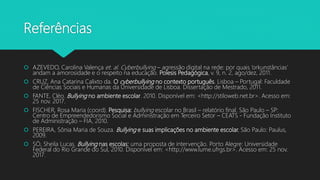 Referências
 AZEVEDO, Carolina Valença et. al. Cyberbullying – agressão digital na rede: por quais ‘orkunstâncias’
andam a amorosidade e o respeito na educação. Poíesis Pedagógica, v. 9, n. 2, ago/dez, 2011.
 CRUZ, Ana Catarina Calixto da. O cyberbullying no contexto português. Lisboa – Portugal: Faculdade
de Ciências Sociais e Humanas da Universidade de Lisboa. Dissertação de Mestrado, 2011.
 FANTE, Cléo. Bullying no ambiente escolar. 2010. Disponível em: <http://stiloweb.net.br>. Acesso em:
25 nov. 2017.
 FISCHER, Rosa Maria (coord). Pesquisa: bullying escolar no Brasil – relatório final. São Paulo – SP:
Centro de Empreendedorismo Social e Administração em Terceiro Setor – CEATS - Fundação Instituto
de Administração – FIA, 2010.
 PEREIRA, Sônia Maria de Souza. Bullying e suas implicações no ambiente escolar. São Paulo: Paulus,
2009.
 SÓ, Sheila Lucas. Bullying nas escolas: uma proposta de intervenção. Porto Alegre: Universidade
Federal do Rio Grande do Sul, 2010. Disponível em: <http://www.lume.ufrgs.br>. Acesso em: 25 nov.
2017.
 