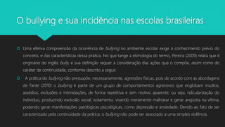 O bullying e sua incidência nas escolas brasileiras
 Uma efetiva compreensão da ocorrência de bullying no ambiente escolar exige o conhecimento prévio do
conceito, e das características dessa prática. No que tange a etimologia do termo, Pereira (2009) relata que é
originário do inglês bully, e sua definição requer a consideração das ações que o compõe, assim como do
caráter de continuidade, conforme descrito a seguir.
 A prática do bullying não pressupõe, necessariamente, agressões físicas, pois de acordo com as abordagens
de Fante (2010) o bullying é parte de um grupo de comportamentos agressivos que englobam insultos,
assédios, exclusões e intimidações, de forma repetitiva e sem motivo aparente, ou seja, ridicularização do
indivíduo, produzindo exclusão social, isolamento, visando meramente maltratar e gerar angústia na vítima,
podendo gerar manifestações patológicas psicológicas, como depressão e ansiedade. Devido ao fato de ser
caracterizado pela continuidade da prática, o bullying não pode ser associado a uma simples violência.
 