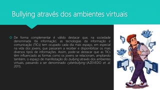 Bullying através dos ambientes virtuais
 De forma complementar é válido destacar que, na sociedade
denominada ‘da informação’, as tecnologias da informação e
comunicação (TICs) tem ocupado cada dia mais espaço, em especial
na vida dos jovens, que passaram a receber e disponibilizar os mais
diversos tipos de informações. Assim, pode-se destacar que as TICs
têm influenciado as formas como os jovens se relacionam, ampliando
também, o espaço de manifestação do bullying através dos ambientes
virtuais, passando a ser denominado cyberbullying (AZEVEDO et. al,
2011).
 