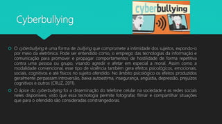 Cyberbullying
 O cyberbullying é uma forma de bullying que compromete a intimidade dos sujeitos, expondo-o
por meio da eletrônica. Pode ser entendido como, o emprego das tecnologias da informação e
comunicação para promover e propagar comportamentos de hostilidade de forma repetitiva
contra uma pessoa ou grupo, visando agredir e afetar em especial a moral. Assim como a
modalidade convencional, esse tipo de violência também gera efeitos psicológicos, emocionais,
sociais, cognitivos e até físicos no sujeito ofendido. No âmbito psicológico os efeitos produzidos
geralmente perpassam introversão, baixa autoestima, insegurança, angústia, depressão, prejuízos
cognitivos e outros (CRUZ, 2011).
 O ápice do cyberbullying foi a disseminação do telefone celular na sociedade e as redes sociais
neles disponíveis, visto que essa tecnologia permite fotografar, filmar e compartilhar situações
que para o ofendido são consideradas constrangedoras.
 
